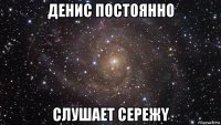 денис постоянно слушает сережy