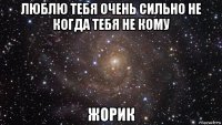 люблю тебя очень сильно не когда тебя не кому жорик