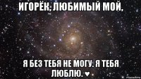 игорёк, любимый мой, я без тебя не могу. я тебя люблю. ♥