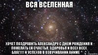 вся вселенная хочет поздравить александру с днем рождения и пожелать ей счастья, здоровья и всех всех благ!!!! и успехов в озвучивании аниме ^_^