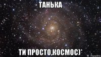 танька ти просто,космос)*