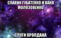 славик губатенко и ваня молозовенко слуги кролдана