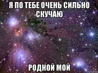 я по тебе очень сильно скучаю родной мой