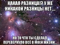 какая разница!? у же никакой разницы нет.... но то что ты сделал, перевернуло всё в моей жизни...