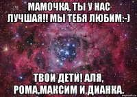 мамочка, ты у нас лучшая!! мы тебя любим:-) твои дети! аля, рома,максим и дианка.