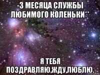 -3 месяца службы любимого коленьки** я тебя поздравляю,жду,люблю.