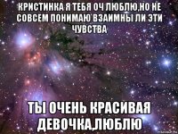 кристинка я тебя оч люблю,но не совсем понимаю взаимны ли эти чувства ты очень красивая девочка,люблю