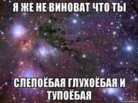 я же не виноват что ты слепоёбая глухоёбая и тупоёбая