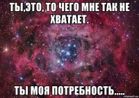 ты,это, то чего мне так не хватает. ты моя потребность.....