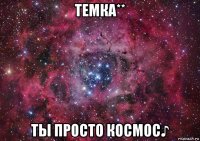 темка** ты просто космос♪