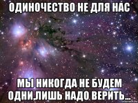 одиночество не для нас мы никогда не будем одни,лишь надо верить...