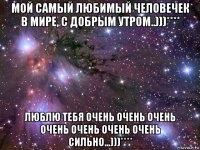 мой самый любимый человечек в мире, с добрым утром..)))**** люблю тебя очень очень очень очень очень очень очень сильно...)))****