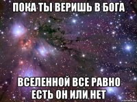 пока ты веришь в бога вселенной все равно есть он или нет