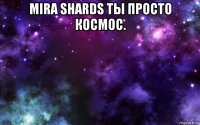 mira shards ты просто космос. 