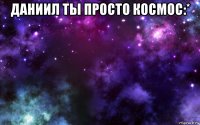 даниил ты просто космос:* 