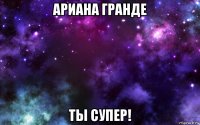 ариана гранде ты супер!