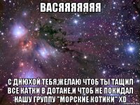 васяяяяяяя с днюхой тебя,желаю чтоб ты тащил все катки в дотане,и чтоб не покидал нашу группу "морские котики" xd