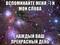 вспоминайте меня ;-) и мои слова каждый ваш прекрасный день