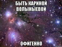 быть кариной волыныевой офигенно