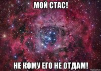 мой стас! не кому его не отдам!