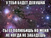 у тебя будет девушка ты её полюбишь но меня не когда не забудешь