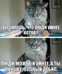 Ты знаешь, что люди умнее котов? Люди, может, и умнее, а ты, похоже, полный дебил.