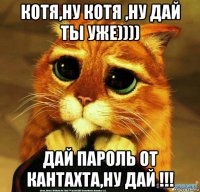 котя,ну котя ,ну дай ты уже)))) дай пароль от кантахта,ну дай !!!