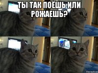 ты так поёшь или рожаешь? 