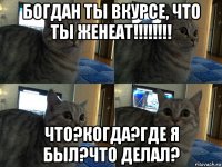 богдан ты вкурсе, что ты женеат!!!!!!!! что?когда?где я был?что делал?