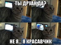 ты друак да? не я... я красавчик