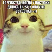 то чувство, когда у настюхи днюха, ей 23, и она уже взрослая =)) 