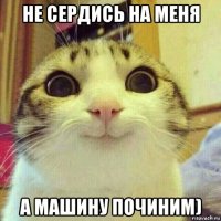 не сердись на меня а машину починим)