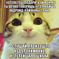 – хотела тебе подарить айфон, но ты вечно говоришь, что любишь андроид, а айфоны срань – слушай, произошло недопонимание, нелепейшая ошибка.