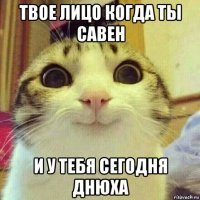 твое лицо когда ты савен и у тебя сегодня днюха