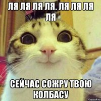 ля ля ля ля. ля ля ля ля сейчас сожру твою колбасу