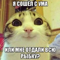 я сошёл с ума или мне отдали всю рыбку?