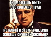 ты можешь быть бесконечно прав но какой в этом толк, если живешь скучной жизнью?