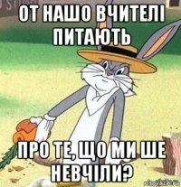 от нашо вчителі питають про те, що ми ше невчіли?