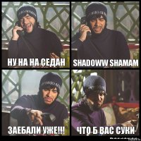 ну на на седан shadoww shamam заебали уже!!! что б вас суки