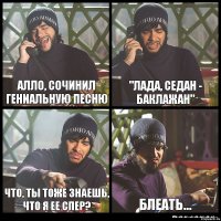 Алло, сочинил гениальную песню "Лада, седан - баклажан" Что, ты тоже знаешь, что я ее спер? Блеать...