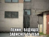  ленин - будущее зависнет от тебя.