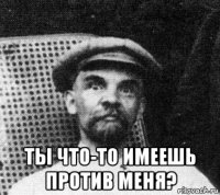  ты что-то имеешь против меня?