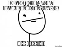 то чувство когда знал правильный ответ на уроке и не ответил