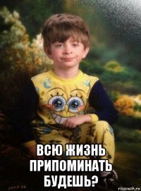  всю жизнь припоминать будешь?