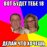 вот будет тебе 18 делай что хочешь