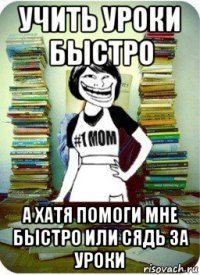 учить уроки быстро а хатя помоги мне быстро или сядь за уроки