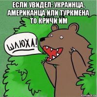 если увидел: украинца, американца или туркмена то кричи им 