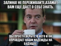 залина! не переживайте,азамат вам еще даст о себе знать. вы просто,верьте, в него и он оправдает ваши надежды на будущее.