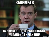 какимбек какимбек, сядь, расслабься, успакойся и чай пей!