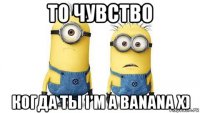 то чувство когда ты i'm a banana x)